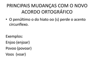 PRINCIPAIS MUDANÇAS COM O NOVO
ACORDO ORTOGRÁFICO
• O penúltimo o do hiato oo (s) perde o acento
circunflexo.
Exemplos:
Enjoo (enjoar)
Povoo (povoar)
Voos (voar)
 