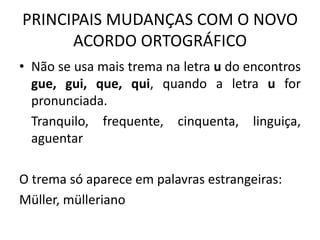 PRINCIPAIS MUDANÇAS COM O NOVO
ACORDO ORTOGRÁFICO
• Não se usa mais trema na letra u do encontros
gue, gui, que, qui, quando a letra u for
pronunciada.
Tranquilo, frequente, cinquenta, linguiça,
aguentar
O trema só aparece em palavras estrangeiras:
Müller, mülleriano
 