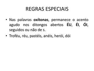 REGRAS ESPECIAIS
• Nas palavras oxítonas, permanece o acento
agudo nos ditongos abertos ÉU, ÉI, ÓI,
seguidos ou não de s.
• Troféu, réu, pastéis, anéis, herói, dói
 