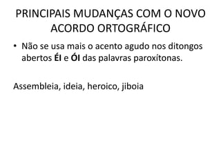 PRINCIPAIS MUDANÇAS COM O NOVO
ACORDO ORTOGRÁFICO
• Não se usa mais o acento agudo nos ditongos
abertos ÉI e ÓI das palavras paroxítonas.
Assembleia, ideia, heroico, jiboia
 
