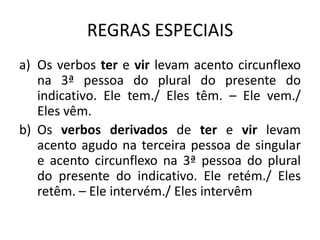 REGRAS ESPECIAIS
a) Os verbos ter e vir levam acento circunflexo
na 3ª pessoa do plural do presente do
indicativo. Ele tem./ Eles têm. – Ele vem./
Eles vêm.
b) Os verbos derivados de ter e vir levam
acento agudo na terceira pessoa de singular
e acento circunflexo na 3ª pessoa do plural
do presente do indicativo. Ele retém./ Eles
retêm. – Ele intervém./ Eles intervêm
 