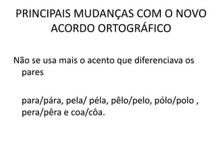 PRINCIPAIS MUDANÇAS COM O NOVO
ACORDO ORTOGRÁFICO
Não se usa mais o acento que diferenciava os
pares
para/pára, pela/ péla, pêlo/pelo, pólo/polo ,
pera/pêra e coa/côa.
 
