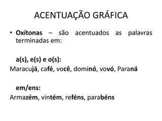 ACENTUAÇÃO GRÁFICA
• Oxítonas – são acentuados as palavras
terminadas em:
a(s), e(s) e o(s):
Maracujá, café, você, dominó, vovó, Paraná
em/ens:
Armazém, vintém, reféns, parabéns
 