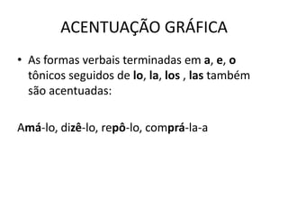 ACENTUAÇÃO GRÁFICA
• As formas verbais terminadas em a, e, o
tônicos seguidos de lo, la, los , las também
são acentuadas:
Amá-lo, dizê-lo, repô-lo, comprá-la-a
 