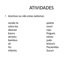 ATIVIDADES
• Acentue ou não estas oxítonas:
vende-lo paleto
salva-los reuni
abacaxi caju
bauru fregues
atraves talvez
bambus judo
ali bisturis
Itu Pacaembu
Infantis Sucuri
 