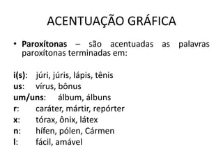ACENTUAÇÃO GRÁFICA
• Paroxítonas – são acentuadas as palavras
paroxítonas terminadas em:
i(s): júri, júris, lápis, tênis
us: vírus, bônus
um/uns: álbum, álbuns
r: caráter, mártir, repórter
x: tórax, ônix, látex
n: hífen, pólen, Cármen
l: fácil, amável
 