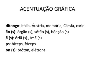 ACENTUAÇÃO GRÁFICA
ditongo: Itália, Áustria, memória, Cássia, cárie
ão (s): órgão (s), sótão (s), bênção (s)
ã (s): órfã (s) , ímã (s)
ps: bíceps, fóceps
on (s): próton, elétrons
 