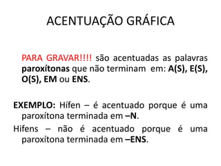 ACENTUAÇÃO GRÁFICA
PARA GRAVAR!!!! são acentuadas as palavras
paroxítonas que não terminam em: A(S), E(S),
O(S), EM ou ENS.
EXEMPLO: Hífen – é acentuado porque é uma
paroxítona terminada em –N.
Hifens – não é acentuado porque é uma
paroxítona terminada em –ENS.
 