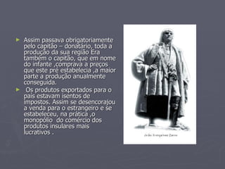 Assim passava obrigatoriamente pelo capitão – donatário, toda a produção da sua região Era também o capitão, que em nome do infante ,comprava a preços que este pré estabelecia ,a maior parte a produção anualmente conseguida. Os produtos exportados para o país estavam isentos de impostos. Assim se desencorajou a venda para o estrangeiro e se estabeleceu, na prática ,o monopólio  do comércio dos produtos insulares mais lucrativos . 
