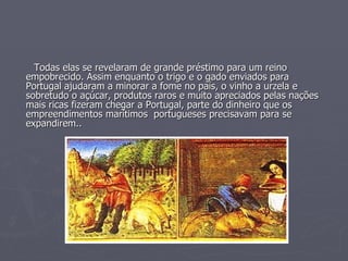 Todas elas se revelaram de grande préstimo para um reino empobrecido. Assim enquanto o trigo e o gado enviados para Portugal ajudaram a minorar a fome no país, o vinho a urzela e sobretudo o açúcar, produtos raros e muito apreciados pelas nações mais ricas fizeram chegar a Portugal, parte do dinheiro que os empreendimentos marítimos  portugueses precisavam para se expandirem.. 