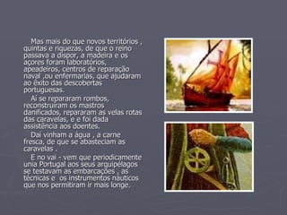 Mas mais do que novos territórios , quintas e riquezas, de que o reino passava a dispor, a madeira e os açores foram laboratórios, apeadeiros, centros de reparação naval ,ou enfermarias, que ajudaram ao êxito das descobertas portuguesas. Aí se repararam rombos,  reconstruíram os mastros danificados, repararam as velas rotas das caravelas, e e foi dada assistência aos doentes.  Daí vinham a água , a carne fresca, de que se abasteciam as caravelas .  E no vai - vem que periodicamente unia Portugal aos seus arquipélagos se testavam as embarcações , as técnicas e  os instrumentos náuticos que nos permitiram ir mais longe. 