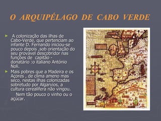 A colonização das ilhas de Cabo-Verde, que pertenciam ao infante D. Fernando iniciou-se  pouco depois ,sob orientação do seu provável descobridor nas funções de  capitão - donatário :o italiano António Noli.  Mais pobres que a Madeira e os Açores , de clima ameno mas seco, nestas ilhas colonizadas sobretudo por Algarvios, a cultura cerealífera não vingou.  Nem tão pouco o vinho ou o açúcar. O  ARQUIPÉLAGO  DE  CABO  VERDE 