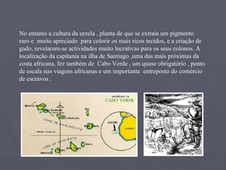 No entanto a cultura da urzela , planta de que se extraia um pigmento  raro e  muito apreciado  para colorir os mais ricos tecidos, e a criação de  gado, revelaram-se actividades muito lucrativas para os seus colonos. A localização da capitania na ilha de Santiago ,uma das mais próximas da costa africana, fez também de  Cabo Verde , um quase obrigatório , ponto de escala nas viagens africanas e um importante  entreposto do comércio de escravos . 