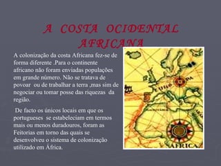 A colonização da costa Africana fez-se de forma diferente .Para o continente africano não foram enviadas populações em grande número. Não se tratava de povoar  ou de trabalhar a terra ,mas sim de negociar ou tomar posse das riquezas  da região. De facto os únicos locais em que os portugueses  se estabeleciam em termos mais ou menos duradouros, foram as Feitorias em torno das quais se desenvolveu o sistema de colonização utilizado em África.   A  COSTA  OCIDENTAL AFRICANA 