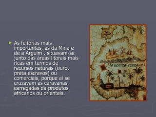 As feitorias mais importantes, as da Mina e de a Arguim , situavam-se junto das áreas litorais mais ricas em termos de recursos naturais (ouro, prata escravos) ou comerciais, porque aí se cruzavam as caravanas carregadas da produtos africanos ou orientais. 