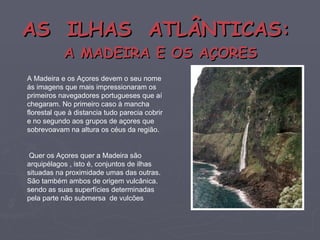 AS  ILHAS  ATLÂNTICAS:   A MADEIRA E OS AÇORES A Madeira e os Açores devem o seu nome ás imagens que mais impressionaram os primeiros navegadores portugueses que aí chegaram. No primeiro caso à mancha florestal que à distancia tudo parecia cobrir e no segundo aos grupos de açores que sobrevoavam na altura os céus da região. Quer os Açores quer a Madeira são arquipélagos , isto é, conjuntos de ilhas situadas na proximidade umas das outras. São também ambos de origem vulcânica. sendo as suas superfícies determinadas pela parte não submersa  de vulcões 