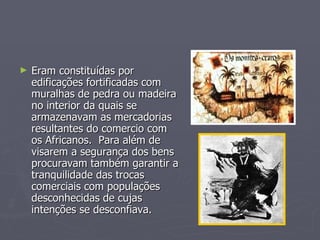 Eram constituídas por edificações fortificadas com muralhas de pedra ou madeira no interior da quais se armazenavam as mercadorias resultantes do comercio com os Africanos.  Para além de visarem a segurança dos bens procuravam também garantir a tranquilidade das trocas comerciais com populações desconhecidas de cujas intenções se desconfiava.  