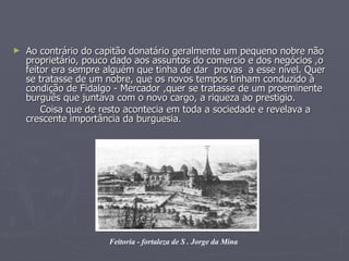 Ao contrário do capitão donatário geralmente um pequeno nobre não proprietário, pouco dado aos assuntos do comercio e dos negócios ,o feitor era sempre alguém que tinha de dar  provas  a esse nível. Quer se tratasse de um nobre, que os novos tempos tinham conduzido à condição de Fidalgo - Mercador ,quer se tratasse de um proeminente burguês que juntava com o novo cargo, a riqueza ao prestigio. Coisa que de resto acontecia em toda a sociedade e revelava a crescente importância da burguesia. Feitoria - fortaleza de S . Jorge da Mina 
