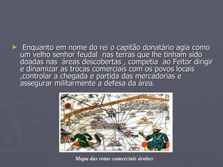 Enquanto em nome do rei o capitão donatário agia como um velho senhor feudal  nas terras que lhe tinham sido doadas nas  áreas descobertas , competia  ao Feitor dirigir e dinamizar as trocas comerciais com os povos locais ,controlar a chegada e partida das mercadorias e assegurar militarmente a defesa da área.  Mapa das rotas comerciais árabes 