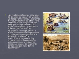 Mas fundamentalmente,  estávamos em transito. De viagem em viagem. De negócio em negócio. Trocávamos mantas, bugigangas de latão , vidro colorido e outros artigos de baixo valor, por ouro prata escravos, marfim e malagueta. Astutamente fazíamos grandes negócios. No entanto, se exceptuarmos  a actividade missionária empreendida principalmente pelos jesuítas  e a exploração  inicialmente desencadeada na procura das riquezas locais e das populações africanas com quem queríamos negociar, o interior do continente permaneceu por muito tempo desconhecido. 