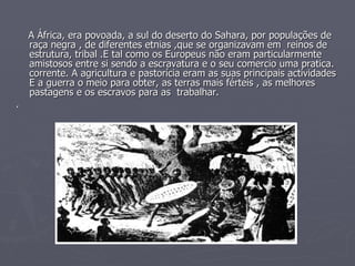 A África, era povoada, a sul do deserto do Sahara, por populações de raça negra , de diferentes etnias ,que se organizavam em  reinos de estrutura, tribal .E tal como os Europeus não eram particularmente amistosos entre si sendo a escravatura e o seu comercio uma pratica. corrente. A agricultura e pastorícia eram as suas principais actividades E a guerra o meio para obter, as terras mais férteis , as melhores pastagens e os escravos para as  trabalhar.  . 