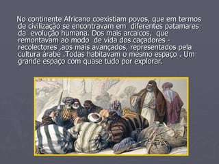 No continente Africano coexistiam povos, que em termos de civilização se encontravam em  diferentes patamares  da  evolução humana. Dos mais arcaicos,  que remontavam ao modo  de vida dos caçadores - recolectores ,aos mais avançados, representados pela cultura árabe .Todas habitavam o mesmo espaço . Um grande espaço com quase tudo por explorar. 