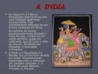 Ao chegarem à Índia os Portugueses depararam-se com uma realidade igualmente surpreendente, mas completamente diferente da que tinham conhecido em África. Ao contrário do mundo predominantemente atrasado e  tribal Africano ,a Índia era um amplo território, quase um continente, que tal como o resto da Ásia era  dominada por  prósperas  e avançadas civilizações : A Hindu e a Muçulmana e a Budista. Era um território dividido em reinos  frequentemente desavindos entre si sobretudo por questões religiosas, e  à frente dos quais estavam  Príncipes ou Marajás.  A  INDIA 