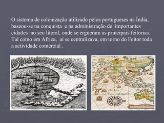 O sistema de colonização utilizado pelos portugueses na Índia, baseou-se na conquista  e na administração de  importantes cidades  no seu litoral, onde se ergueram as principais feitorias. Tal como em Africa,  aí se centralizava, em torno do Feitor toda a actividade comercial . 