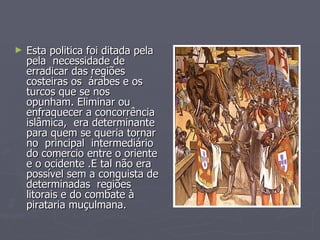 Esta politica foi ditada pela  pela  necessidade de erradicar das regiões costeiras os  árabes e os turcos que se nos  opunham. Eliminar ou enfraquecer a concorrência islâmica,  era determinante para quem se queria tornar no  principal  intermediário do comercio entre o oriente e o ocidente .E tal não era possível sem a conquista de determinadas  regiões litorais e do combate à pirataria muçulmana. 