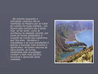 .No entanto enquanto a actividade vulcânica não se manifesta na Madeira por se tratar de vulcões há muito extintos., nos Açores pelo contrário ela é ainda hoje  se faz sentir, como já aconteceu no passado recente, por vezes de forma catastrófica A erupção do Vulcão dos Capelinhos  que nos anos  devastou o arquipélago e as suas populações é apenas o exemplo mais próximo e significativo. As fontes naturais de água quente, as furnas, espalhadas pelo arquipélago revelam o lado mais pacífico, favorável e apreciado desta realidade. 