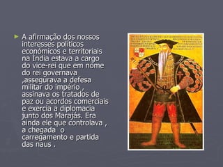 A afirmação dos nossos interesses políticos económicos e territoriais  na Índia estava a cargo do vice-rei que em nome do rei governava ,assegurava a defesa militar do império , assinava os tratados de paz ou acordos comerciais e exercia a diplomacia junto dos Marajás. Era ainda ele que controlava , a chegada  o carregamento e partida das naus . 