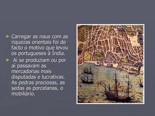 Carregar as naus com as riquezas orientais foi de facto o motivo que levou os portugueses à Índia. Aí se produziam ou por aí passavam as mercadorias mais disputadas e lucrativas. As pedras preciosas, as sedas as porcelanas, o mobiliário. 