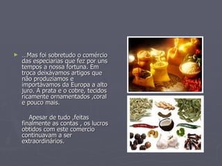 … Mas foi sobretudo o comércio das especiarias que fez por uns tempos a nossa fortuna. Em troca deixávamos artigos que não produzíamos e importávamos da Europa a alto juro. A prata e o cobre, tecidos ricamente ornamentados ,coral e pouco mais. Apesar de tudo ,feitas finalmente as contas , os lucros obtidos com este comercio continuavam a ser extraordinários. 