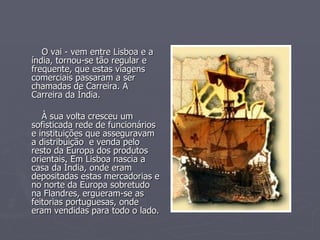 O vai - vem entre Lisboa e a índia, tornou-se tão regular e frequente, que estas viagens comerciais passaram a ser chamadas de Carreira. A Carreira da Índia. À sua volta cresceu um sofisticada rede de funcionários e instituições que asseguravam a distribuição  e venda pelo resto da Europa dos produtos orientais. Em Lisboa nascia a casa da Índia, onde eram depositadas estas mercadorias e no norte da Europa sobretudo na Flandres, ergueram-se as feitorias portuguesas, onde eram vendidas para todo o lado.  