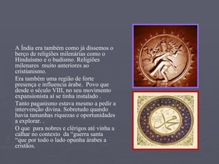 A Índia era também como já dissemos o berço de religiões milenárias como o Hinduísmo e o budismo. Religiões milenares  muito anteriores ao cristianismo.  Era também uma região de forte presença e influencia árabe.  Povo que  desde o século VIII, no seu movimento expansionista aí se tinha instalado . Tanto paganismo estava mesmo a pedir a intervenção divina. Sobretudo quando havia tamanhas riquezas e oportunidades a explorar. . O que  para nobres e clérigos até vinha a calhar no contexto  da “guerra santa “que por todo o lado opunha árabes a cristãos.  
