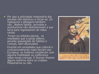 Por isso a actividade missionária dos jesuítas não demorou a iniciar-se. Os massacres e pilhagens também não ..Nobres falidos ,arrivistas e aventureiros não abandonavam a sua terra para regressarem de mãos vazias. Foram no entanto parcos,  os resultados que a igreja obteve, perante populações de hábitos e crenças, bem alicerçados.  Vivendo em sociedades que cultural e civilizacionalmente nada deviam aos Europeus, os Indianos receberam com alguma hostilidade ou indiferença estas novas crenças. E fizeram mesmo alguns mártires entre os cristãos. Missionários ou não. 