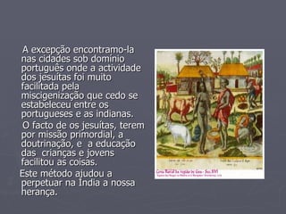 A excepção encontramo-la nas cidades sob domínio português onde a actividade dos jesuítas foi muito facilitada pela miscigenização que cedo se estabeleceu entre os  portugueses e as indianas.  O facto de os jesuítas, terem por missão primordial, a doutrinação, e  a educação das  crianças e jovens facilitou as coisas.  Este método ajudou a perpetuar na Índia a nossa herança. 