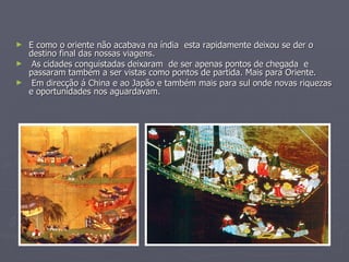 E como o oriente não acabava na índia  esta rapidamente deixou se der o destino final das nossas viagens.  As cidades conquistadas deixaram  de ser apenas pontos de chegada  e  passaram também a ser vistas como pontos de partida. Mais para Oriente. Em direcção á China e ao Japão e também mais para sul onde novas riquezas e oportunidades nos aguardavam. 
