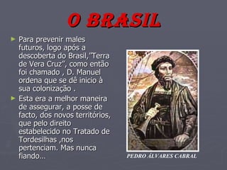 O BRASIL Para prevenir males futuros, logo após a descoberta do Brasil,”Terra de Vera Cruz”, como então foi chamado , D. Manuel ordena que se dê inicio à sua colonização . Esta era a melhor maneira de assegurar, a posse de facto, dos novos territórios, que pelo direito estabelecido no Tratado de Tordesilhas ,nos pertenciam. Mas nunca fiando… PEDRO ÁLVARES CABRAL 