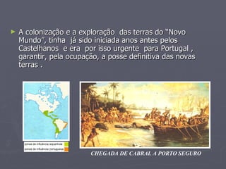 A colonização e a exploração  das terras do “Novo Mundo”, tinha  já sido iniciada anos antes pelos Castelhanos  e era  por isso urgente  para Portugal , garantir, pela ocupação, a posse definitiva das novas terras . CHEGADA DE CABRAL A PORTO SEGURO 