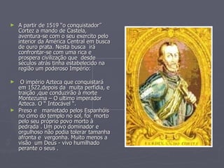 A partir de 1519 “o conquistador” Cortez a mando de Castela, aventura-se com o seu exercito pelo interior da América Central em busca de ouro prata. Nesta busca  irá confrontar-se com uma rica e prospera civilização que  desde séculos atrás tinha estabelecido na região um poderoso Império: O império Azteca que conquistará em 1522,depois da  muita perfídia, e traição ,que conduzirão à morte Montezuma – O ultimo imperador Azteca. O “ Intocável “. Preso e  manietado pelos Espanhóis no cimo do templo no sol, foi  morto pelo seu próprio povo morto à pedrada . Um povo dominador e orgulhoso não podia tolerar tamanha afronta e  vergonha. Muito menos a visão  um Deus - vivo humilhado perante o seus .  