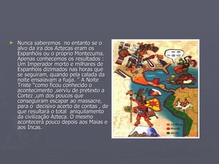 Nunca saberemos  no entanto se o alvo da ira dos Aztecas eram os Espanhóis ou o próprio Montezuma. Apenas conhecemos os resultados : Um Imperador morto e milhares de Espanhóis dizimados nas horas que se seguiram, quando pela calada da noite ensaiavam a fuga. ” A Noite Triste “como ficou conhecido o acontecimento ,serviu de pretexto a Cortez ,um dos poucos que conseguiram escapar ao massacre, para o  decisivo acerto de contas , de que resultará o total  aniquilamento da civilização Azteca. O mesmo acontecerá pouco depois aos Maias e aos Incas.  