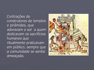 Civilizações de construtores de templos e pirâmides, que adoravam o sol  a quem dedicavam os sacrifícios humanos que ritualmente praticavam em público, sempre que a comunidade se sentia ameaçada. 