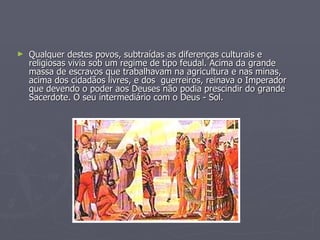 Qualquer destes povos, subtraídas as diferenças culturais e religiosas vivia sob um regime de tipo feudal. Acima da grande massa de escravos que trabalhavam na agricultura e nas minas, acima dos cidadãos livres, e dos  guerreiros, reinava o Imperador que devendo o poder aos Deuses não podia prescindir do grande Sacerdote. O seu intermediário com o Deus - Sol.  