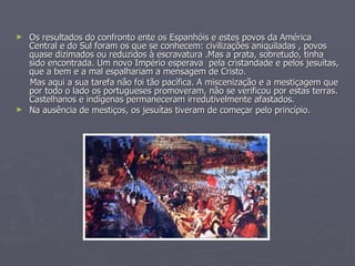Os resultados do confronto ente os Espanhóis e estes povos da América Central e do Sul foram os que se conhecem: civilizações aniquiladas , povos quase dizimados ou reduzidos à escravatura .Mas a prata, sobretudo, tinha sido encontrada. Um novo Império esperava  pela cristandade e pelos jesuítas, que a bem e a mal espalhariam a mensagem de Cristo. Mas aqui a sua tarefa não foi tão pacífica. A miscenização e a mestiçagem que por todo o lado os portugueses promoveram, não se verificou por estas terras. Castelhanos e indígenas permaneceram irredutivelmente afastados. Na ausência de mestiços, os jesuítas tiveram de começar pelo princípio. 