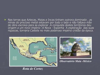 Nas terras que Aztecas, Maias e Incas tinham outrora dominado , as minas do precioso metal estavam por todo o lado e não faltava mão de obra escrava para as explorar .A conquista destes territórios deu origem a um novo império :A Nova - Espanha  A exploração  das suas riquezas, tornaria Castela no mais poderoso império cristão da época.  Rota de Cortez Observatório Maia -México 