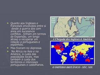 Quanto aos Ingleses e franceses envolvidos entre si  desde a guerra dos cem anos em sucessivos conflitos , tinham em termos de Expansão, um longo atraso a recuperar em relação a portugueses e espanhóis.  Mas fizeram-no depressa. Na África na Ásia e na América  à custa das populações locais, mas também á custa dos territórios e interesses portugueses e castelhanos. A Chegada dos ingleses à América O IMPÉRIO BRITÂNICO - SÉC. XIX 