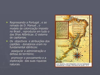 Regressando a Portugal , e ao reinado de D. Manuel , o modelo de colonização imposto no Brasil , reproduzia em tudo o das Ilhas Atlânticas .O sistema de capitanias. Os  objectivos  e atribuições dos capitães - donatários eram no fundamental idênticos: assegurar a administração e defesa do território; promover o povoamento e a exploração  das suas riquezas naturais.   