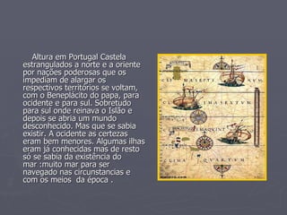 Altura em Portugal Castela estrangulados a norte e a oriente por nações poderosas que os impediam de alargar os respectivos territórios se voltam, com o Beneplácito do papa, para ocidente e para sul. Sobretudo para sul onde reinava o Islão e depois se abria um mundo desconhecido. Mas que se sabia existir. A ocidente as certezas eram bem menores. Algumas ilhas eram já conhecidas mas de resto  só se sabia da existência do mar :muito mar para ser navegado nas circunstancias e com os meios  da época . 
