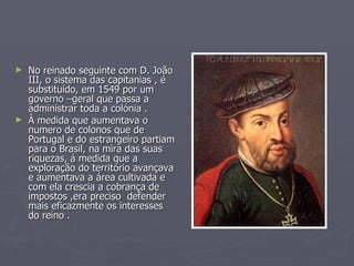 No reinado seguinte com D. João III, o sistema das capitanias , é substituído, em 1549 por um governo –geral que passa a  administrar toda a colónia . À medida que aumentava o numero de colonos que de Portugal e do estrangeiro partiam para o Brasil, na mira das suas riquezas, á medida que a exploração do território avançava e aumentava a área cultivada e com ela crescia a cobrança de impostos ,era preciso  defender mais eficazmente os interesses do reino . 